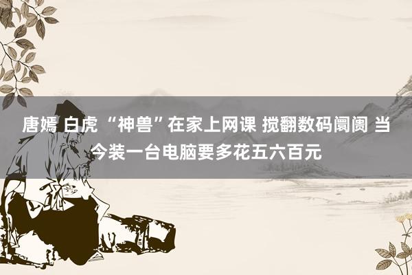 唐嫣 白虎 “神兽”在家上网课 搅翻数码阛阓 当今装一台电脑要多花五六百元