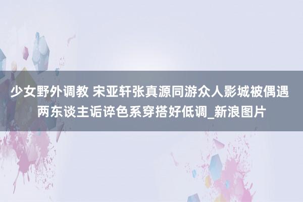 少女野外调教 宋亚轩张真源同游众人影城被偶遇 两东谈主诟谇色系穿搭好低调_新浪图片