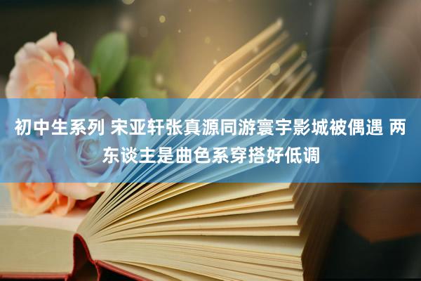 初中生系列 宋亚轩张真源同游寰宇影城被偶遇 两东谈主是曲色系穿搭好低调