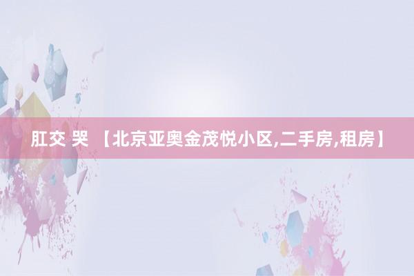 肛交 哭 【北京亚奥金茂悦小区，二手房，租房】