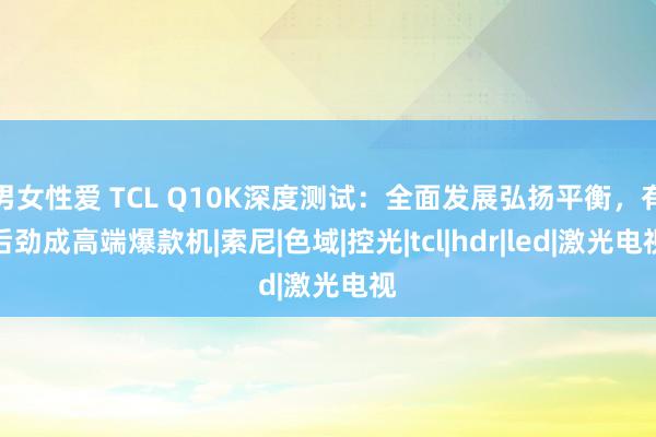 男女性爱 TCL Q10K深度测试：全面发展弘扬平衡，有后劲成高端爆款机|索尼|色域|控光|tcl|hdr|led|激光电视