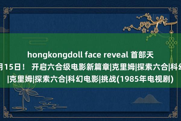 hongkongdoll face reveal 首部天外实拍电影《挑战》定档3月15日！ 开启六合级电影新篇章|克里姆|探索六合|科幻电影|挑战(1985年电视剧)