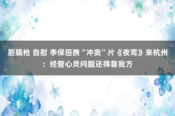 筋膜枪 自慰 李保田携“冲奥”片《夜莺》来杭州：经管心灵问题还得靠我方