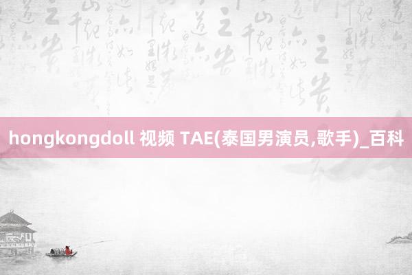 hongkongdoll 视频 TAE(泰国男演员，歌手)_百科