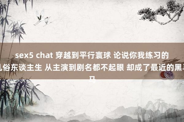 sex5 chat 穿越到平行寰球 论说你我练习的凡俗东谈主生 从主演到剧名都不起眼 却成了最近的黑马