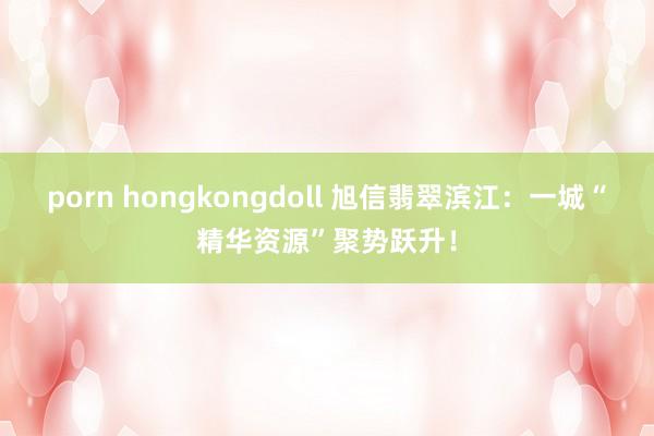 porn hongkongdoll 旭信翡翠滨江：一城“精华资源”聚势跃升！