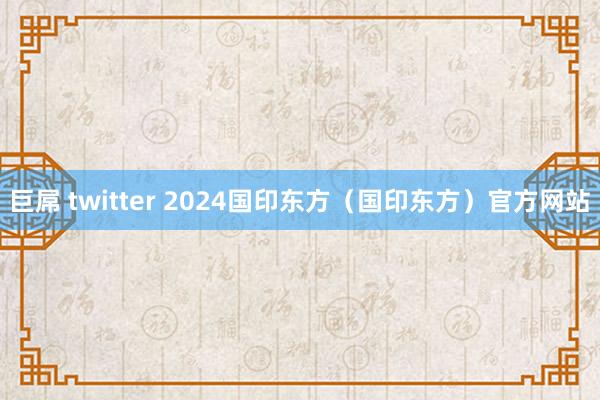 巨屌 twitter 2024国印东方（国印东方）官方网站