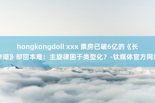 hongkongdoll xxx 票房已破6亿的《长津湖》却回本难：主旋律困于类型化？-钛媒体官方网站