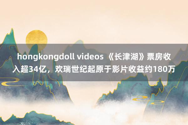 hongkongdoll videos 《长津湖》票房收入超34亿，欢瑞世纪起原于影片收益约180万