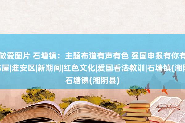 做爱图片 石塘镇：主题布道有声有色 强国申报有你有我|书屋|淮安区|新期间|红色文化|爱国看法教训|石塘镇(湘阴县)