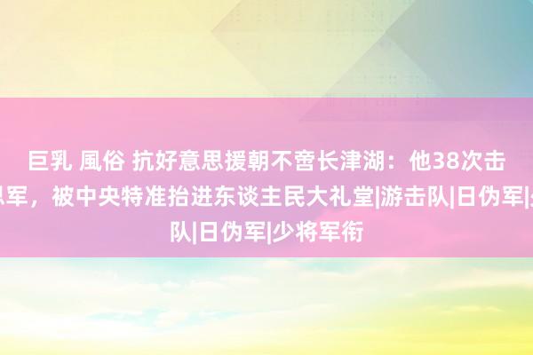 巨乳 風俗 抗好意思援朝不啻长津湖：他38次击退好意思军，被中央特准抬进东谈主民大礼堂|游击队|日伪军|少将军衔