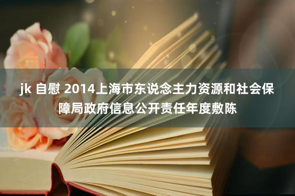 jk 自慰 2014上海市东说念主力资源和社会保障局政府信息公开责任年度敷陈