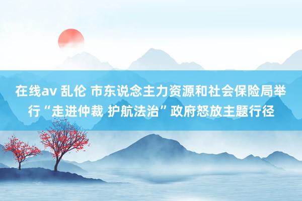 在线av 乱伦 市东说念主力资源和社会保险局举行“走进仲裁 护航法治”政府怒放主题行径