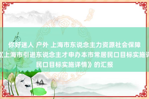 你好迷人 户外 上海市东说念主力资源社会保障局对于印发《上海市引进东说念主才申办本市常居民口目标实施详情》的汇报