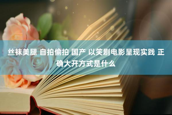 丝袜美腿 自拍偷拍 国产 以笑剧电影呈现实践 正确大开方式是什么