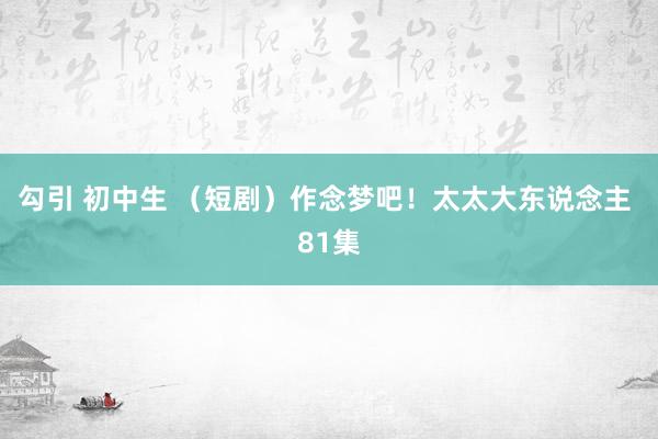 勾引 初中生 （短剧）作念梦吧！太太大东说念主 81集