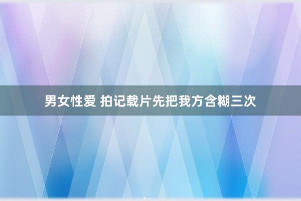 男女性爱 拍记载片先把我方含糊三次