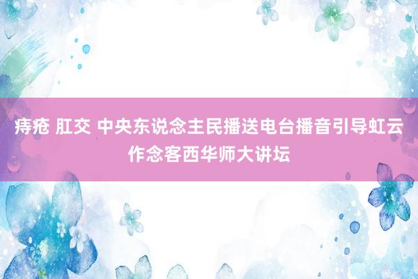 痔疮 肛交 中央东说念主民播送电台播音引导虹云作念客西华师大讲坛