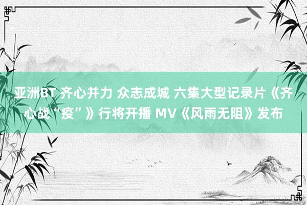 亚洲BT 齐心并力 众志成城 六集大型记录片《齐心战“疫”》行将开播 MV《风雨无阻》发布