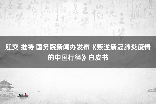 肛交 推特 国务院新闻办发布《叛逆新冠肺炎疫情的中国行径》白皮书