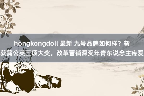 hongkongdoll 最新 九号品牌如何样？斩获蒲公英三项大奖，改革营销深受年青东说念主疼爱