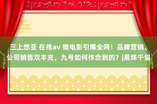 三上悠亚 在线av 微电影引爆全网！品牌营销、公司销售双丰充，九号如何作念到的？|易烊千玺