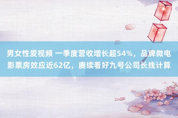 男女性爱视频 一季度营收增长超54%，品牌微电影票房效应近62亿，赓续看好九号公司长线计算