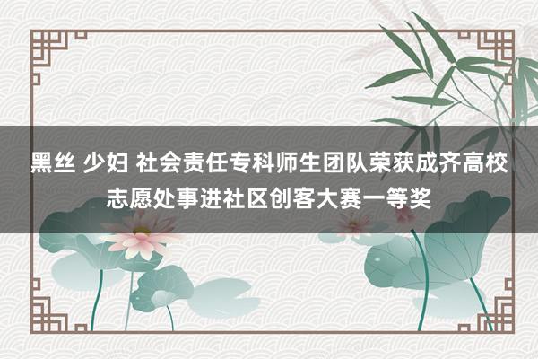 黑丝 少妇 社会责任专科师生团队荣获成齐高校志愿处事进社区创客大赛一等奖