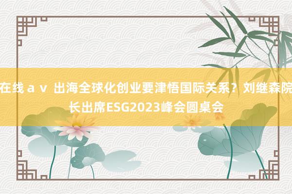 在线ａｖ 出海全球化创业要津悟国际关系？刘继森院长出席ESG2023峰会圆桌会