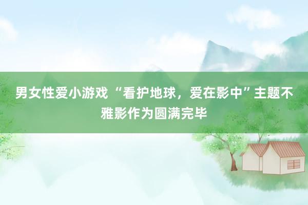 男女性爱小游戏 “看护地球，爱在影中”主题不雅影作为圆满完毕