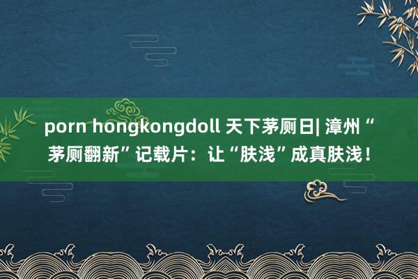 porn hongkongdoll 天下茅厕日| 漳州“茅厕翻新”记载片：让“肤浅”成真肤浅！