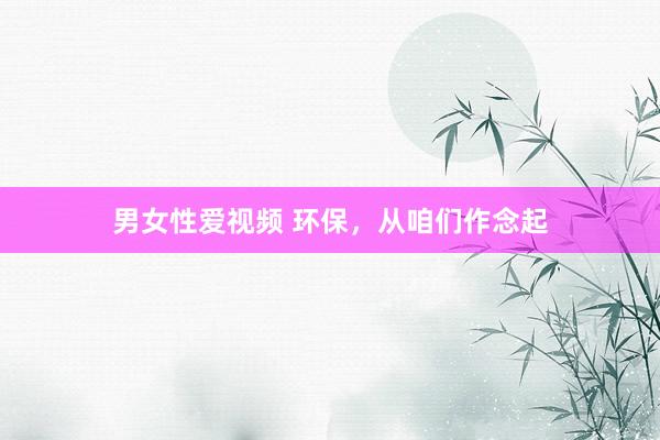 男女性爱视频 环保，从咱们作念起