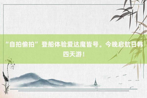 “自拍偷拍” 登船体验爱达魔皆号。今晚启航日韩四天游！