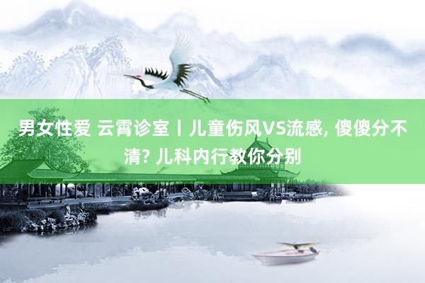 男女性爱 云霄诊室丨儿童伤风VS流感, 傻傻分不清? 儿科内行教你分别