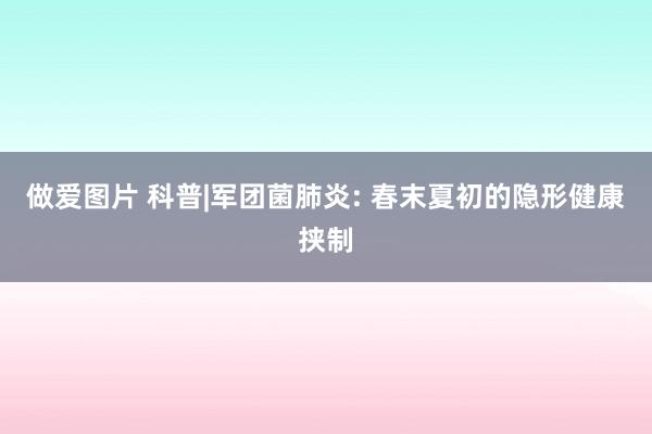 做爱图片 科普|军团菌肺炎: 春末夏初的隐形健康挟制