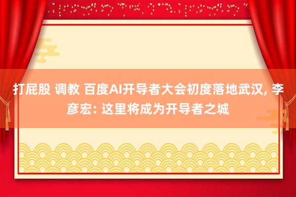 打屁股 调教 百度AI开导者大会初度落地武汉, 李彦宏: 这里将成为开导者之城