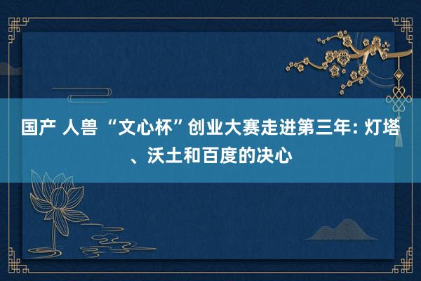 国产 人兽 “文心杯”创业大赛走进第三年: 灯塔、沃土和百度的决心