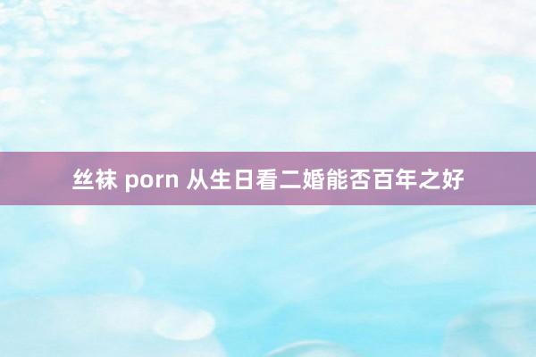 丝袜 porn 从生日看二婚能否百年之好