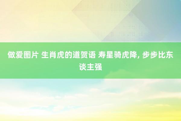 做爱图片 生肖虎的道贺语 寿星骑虎降, 步步比东谈主强